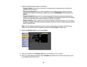 Page 48

7.
Select thefollowing basicoptions asnecessary:
 •
Projector Nameletsyou enter aname upto16 alphanumeric characterslongtoidentify the
 projector
overthenetwork.
 •
Web Control Password letsyou enter apassword upto8alphanumeric characterslongfor
 accessing
theprojector overtheweb. (Default username isEPSONWEB ;default password is
 admin
.)
 •
Projector Keywordletsyou turn onasecurity password toprevent accesstothe projector by
 anyone
notinthe room withit.You must enter adisplayed, randomized...
