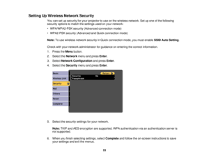 Page 53

Setting
UpWireless NetworkSecurity
 You
cansetupsecurity foryour projector touse onthe wireless network. Setupone ofthe following
 security
optionstomatch thesettings usedonyour network:
 •
WPA/WPA2-PSK security(Advanced connection mode)
 •
WPA2-PSK security(Advanced andQuick connection mode)
 Note:
Touse wireless networksecurityinQuick connection mode,youmust enable SSIDAutoSetting .
 Check
withyour network administrator forguidance onentering thecorrect information.
 1.
Press theMenu button.
 2....