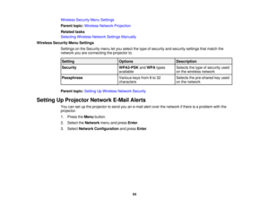 Page 54

Wireless
SecurityMenuSettings
 Parent
topic:Wireless NetworkProjection
 Related
tasks
 Selecting
WirelessNetworkSettingsManually
 Wireless
SecurityMenuSettings
 Settings
onthe Security menuletyou select thetype ofsecurity andsecurity settingsthatmatch the
 network
youareconnecting theprojector to.
 Setting
 Options
 Description

Security
 WPA2-PSK
andWPA types
 Selects
thetype ofsecurity used
 available
 on
the wireless network
 Passphrase
 Various
keysfrom8to 32
 Selects
thepre-shared keyused...