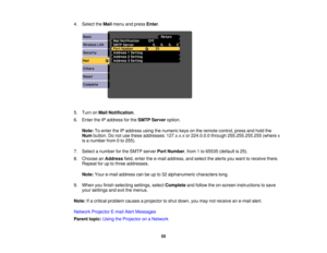 Page 55

4.
Select theMail menu andpress Enter.
 5.
Turn onMail Notification .
 6.
Enter theIPaddress forthe SMTP Server option.
 Note:
Toenter theIPaddress usingthenumeric keysonthe remote control, pressandhold the
 Num
button. Donot use these addresses: 127.x.x.xor224.0.0.0 through255.255.255.255 (wherex
 is
anumber from0to 255).
 7.
Select anumber forthe SMTP server PortNumber ,from 1to 65535 (default is25).
 8.
Choose anAddress field,enter thee-mail address, andselect thealerts youwant toreceive there....