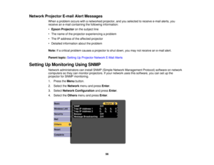 Page 56

Network
Projector E-mailAlertMessages
 When
aproblem occurswithanetworked projector,andyouselected toreceive e-mailalerts,you
 receive
ane-mail containing thefollowing information:
 •
Epson Projector onthe subject line
 •
The name ofthe projector experiencing aproblem
 •
The IPaddress ofthe affected projector
 •
Detailed information abouttheproblem
 Note:
Ifa critical problem causesaprojector toshut down, youmay notreceive ane-mail alert.
 Parent
topic:Setting UpProjector NetworkE-MailAlerts
 Setting...