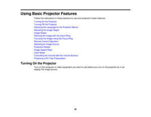 Page 60

Using
BasicProjector Features
 Follow
theinstructions inthese sections touse your projectors basicfeatures.
 Turning
Onthe Projector
 Turning
Offthe Projector
 Selecting
theLanguage forthe Projector Menus
 Adjusting
theImage Height
 Image
Shape
 Resizing
theImage withtheZoom Ring
 Focusing
theImage UsingtheFocus Ring
 Remote
ControlOperation
 Selecting
anImage Source
 Projection
Modes
 Image
Aspect Ratio
 Color
Mode
 Controlling
theVolume withtheVolume Buttons
 Projecting
aPC Free Presentation...