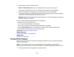 Page 62

3.
Plug thepower cordintoanelectrical outlet.
 Note:
WithDirect Power Onturned on,theprojector turnsonassoon asyou plug itin.
 The
projectors powerlightturns blue.Thisindicates thattheprojector isreceiving power.
 4.
Press thepower button onthe projector orthe remote controltoturn onthe projector.
 The
projector beepsandtheStatus lightflashes blueasthe projector warmsup.Once theprojector
 is
warmed up,theStatus lightstops flashing andturns blue.
 Warning:
Neverlookintotheprojector lenswhen thelamp...