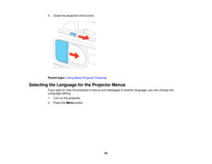 Page 65

4.
Close theprojectors lenscover.
 Parent
topic:UsingBasicProjector Features
 Selecting
theLanguage forthe Projector Menus
 If
you want toview theprojectors menusandmessages inanother language, youcanchange the
 Language
setting.
 1.
Turn onthe projector.
 2.
Press theMenu button.
 65  