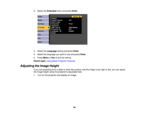 Page 66

3.
Select theExtended menuandpress Enter.
 4.
Select theLanguage settingandpress Enter.
 5.
Select thelanguage youwant touse and press Enter.
 6.
Press Menu orEsc toexit themenus.
 Parent
topic:UsingBasicProjector Features
 Adjusting
theImage Height
 If
you areprojecting fromatable orother flatsurface, andtheimage istoo high orlow, youcanadjust
 the
image heightusingtheprojectors adjustablefeet.
 1.
Turn onthe projector anddisplay animage.
 66 