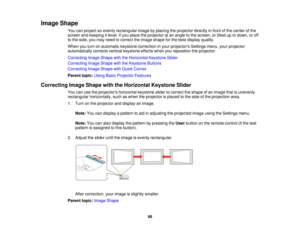 Page 68

Image
Shape
 You
canproject anevenly rectangular imagebyplacing theprojector directlyinfront ofthe center ofthe
 screen
andkeeping itlevel. Ifyou place theprojector atan angle tothe screen, ortilted upordown, oroff
 to
the side, youmay need tocorrect theimage shape forthe best display quality.
 When
youturn onautomatic keystonecorrection inyour projectors Settingsmenu,yourprojector
 automatically
correctsverticalkeystone effectswhenyoureposition theprojector.
 Correcting
ImageShape withtheHorizontal...