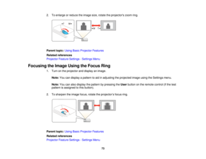 Page 73

2.
Toenlarge orreduce theimage size,rotate theprojectors zoomring.
 Parent
topic:UsingBasicProjector Features
 Related
references
 Projector
FeatureSettings -Settings Menu
 Focusing
theImage UsingtheFocus Ring
 1.
Turn onthe projector anddisplay animage.
 Note:
Youcandisplay apattern toaid inadjusting theprojected imageusingtheSettings menu.
 Note:
Youcanalso display thepattern bypressing theUser button onthe remote control(ifthe test
 pattern
isassigned tothis button).
 2.
Tosharpen theimage...