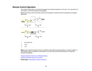 Page 74

Remote
ControlOperation
 The
remote controlletsyou control theprojector fromalmost anywhere inthe room. Youcanpoint itat
 the
screen, orthe front orback ofthe projector.
 Make
surethatyouaimtheremote controlatthe projectors receiverswithinthedistance andangles
 listed
here.
 1
 19.7
feet(6m)
 2
 ±
30 °
 3
 ±
15 °
 Note:
Avoidusingtheremote controlinconditions withbright fluorescent lightsorindirect sunlight, or
 the
projector maynotrespond tocommands. Ifyou willnot use theremote controlforalong time,...