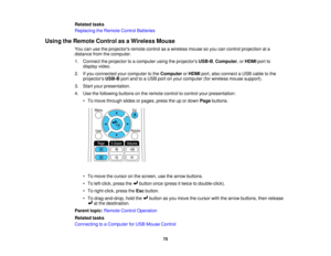Page 75

Related
tasks
 Replacing
theRemote ControlBatteries
 Using
theRemote ControlasaWireless Mouse
 You
canusetheprojectors remotecontrolasawireless mousesoyou cancontrol projection ata
 distance
fromthecomputer.
 1.
Connect theprojector toacomputer usingtheprojectors USB-B,Computer ,or HDMI portto
 display
video.
 2.
Ifyou connected yourcomputer tothe Computer orHDMI port,alsoconnect aUSB cable tothe
 projectors
USB-BportandtoaUSB portonyour computer (forwireless mousesupport).
 3.
Start yourpresentation....
