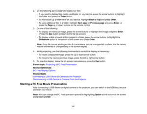 Page 87

2.
Dothe following asnecessary tolocate yourfiles:
 •
Ifyou need todisplay filesinside asubfolder onyour device, pressthearrow buttons tohighlight
 the
folder andpress theEnter button.
 •
To move backupafolder levelonyour device, highlight BacktoTop andpress Enter.
 •
To view additional filesinafolder, highlight Nextpage orPrevious pageandpress Enter,or
 press
thePage upordown buttons onthe remote control.
 3.
Doone ofthe following:
 •
To display anindividual image,pressthearrow buttons tohighlight...