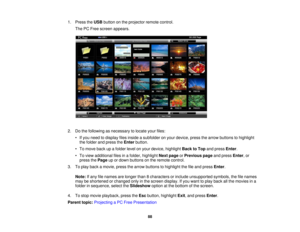 Page 88

1.
Press theUSB button onthe projector remotecontrol.
 The
PCFree screen appears.
 2.
Dothe following asnecessary tolocate yourfiles:
 •
Ifyou need todisplay filesinside asubfolder onyour device, pressthearrow buttons tohighlight
 the
folder andpress theEnter button.
 •
To move backupafolder levelonyour device, highlight BacktoTop andpress Enter.
 •
To view additional filesinafolder, highlight Nextpage orPrevious pageandpress Enter,or
 press
thePage upordown buttons onthe remote control.
 3.
Toplay...