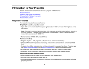 Page 10

Introduction
toYour Projector
 Refer
tothese sections tolearn more about yourprojector andthismanual.
 Projector
Features
 Notations
Usedinthe Documentation
 Where
toGo forAdditional Information
 Projector
PartLocations
 Projector
Features
 Your
projector includesthesespecial features:
 Bright,
high-resolution projectionsystem
 •
Up to3000 lumens ofcolor brightness (colorlightoutput) and3000 lumens ofwhite brightness (white
 light
output)
 Note:
Colorbrightness (colorlightoutput) andwhite brightness...