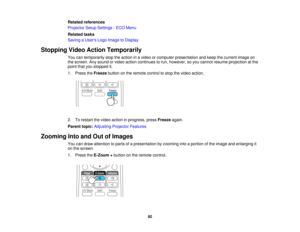 Page 92

Related
references
 Projector
SetupSettings -ECO Menu
 Related
tasks
 Saving
aUser s Logo Image toDisplay
 Stopping
VideoAction Temporarily
 You
cantemporarily stoptheaction inavideo orcomputer presentation andkeep thecurrent imageon
 the
screen. Anysound orvideo action continues torun, however, soyou cannot resume projection atthe
 point
thatyoustopped it.
 1.
Press theFreeze buttononthe remote controltostop thevideo action.
 2.
Torestart thevideo action inprogress, pressFreeze again.
 Parent...