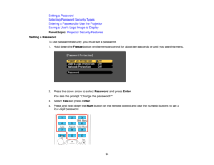 Page 94

Setting
aPassword
 Selecting
Password SecurityTypes
 Entering
aPassword toUse theProjector
 Saving
aUser s Logo Image toDisplay
 Parent
topic:Projector SecurityFeatures
 Setting
aPassword
 To
use password security,youmust setapassword.
 1.
Hold down theFreeze buttononthe remote controlforabout tenseconds oruntil youseethismenu.
 2.
Press thedown arrow toselect Password andpress Enter.
 You
seetheprompt Change thepassword?.
 3.
Select Yesandpress Enter.
 4.
Press andhold down theNum button onthe remote...