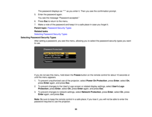 Page 95

The
password displaysas**** asyou enter it.Then youseetheconfirmation prompt.
 5.
Enter thepassword again.
 You
seethemessage Password accepted.
 6.
Press Esctoreturn tothe menu.
 7.
Make anote ofthe password andkeep itin asafe place incase youforget it.
 Parent
topic:Password SecurityTypes
 Related
tasks
 Selecting
Password SecurityTypes
 Selecting
Password SecurityTypes
 After
setting apassword, youseethismenu, allowing youtoselect thepassword securitytypesyouwant
 to
use.
 If
you donot see thismenu,...