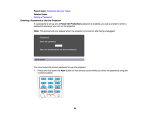 Page 96

Parent
topic:Password SecurityTypes
 Related
tasks
 Setting
aPassword
 Entering
aPassword toUse theProjector
 If
a password isset upand aPower OnProtection passwordisenabled, youseeaprompt toenter a
 password
whenever youturn onthe projector.
 Note:
Thisprompt willonly appear whentheprojector isturned onafter being unplugged.
 You
must enter thecorrect password touse theprojector.
 1.
Press andhold down theNum button onthe remote controlwhileyouenter thepassword usingthe
 numeric
buttons.
 96  