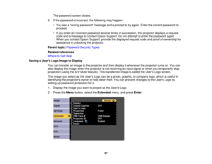 Page 97

The
password screencloses.
 2.
Ifthe password isincorrect, thefollowing mayhappen:
 •
You seeawrong password messageandaprompt totry again. Enterthecorrect password to
 proceed.

•
Ifyou enter anincorrect password severaltimesinsuccession, theprojector displaysarequest
 code
andamessage tocontact EpsonSupport. Donot attempt toenter thepassword again.
 When
youcontact EpsonSupport, providethedisplayed requestcodeandproof ofownership for
 assistance
inunlocking theprojector.
 Parent
topic:Password...