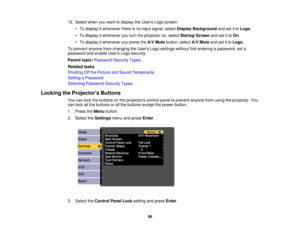 Page 99

12.
Select whenyouwant todisplay theUsers Logoscreen:
 •
To display itwhenever thereisno input signal, selectDisplay Background andsetitto Logo .
 •
To display itwhenever youturn theprojector on,select Startup Screenandsetitto On .
 •
To display itwhenever youpress theA/V Mute button, selectA/VMute andsetitto Logo .
 To
prevent anyonefromchanging theUsers Logosettings withoutfirstentering apassword, seta
 password
andenable UsersLogosecurity.
 Parent
topic:Password SecurityTypes
 Related
tasks...