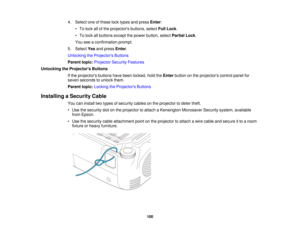 Page 100

4.
Select oneofthese locktypes andpress Enter:
 •
To lock allofthe projectors buttons,selectFullLock .
 •
To lock allbuttons exceptthepower button, selectPartial Lock.
 You
seeaconfirmation prompt.
 5.
Select Yesandpress Enter.
 Unlocking
theProjector s Buttons
 Parent
topic:Projector SecurityFeatures
 Unlocking
theProjector s Buttons
 If
the projectors buttonshavebeen locked, holdtheEnter button onthe projectors controlpanelfor
 seven
seconds tounlock them.
 Parent
topic:Locking theProjector s...