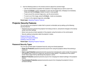 Page 102

2.
Use thefollowing buttonsonthe remote controltoadjust thezoomed image:
 •
Use thearrow buttons toposition thecrosshair inthe image areayouwant tozoom into.
 •
Press theE-Zoom +button repeatedly tozoom intotheimage area,enlarging itas necessary.
 Press
andhold theE-Zoom +button tozoom inmore quickly.
 •
To pan around thezoomed imagearea,usethearrow buttons.
 •
To zoom outofthe image, presstheE-Zoom –button asnecessary.
 •
To return tothe original imagesize,press Esc.
 Parent
topic:Adjusting...