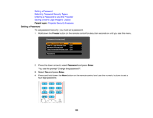 Page 103

Setting
aPassword
 Selecting
Password SecurityTypes
 Entering
aPassword toUse theProjector
 Saving
aUser s Logo Image toDisplay
 Parent
topic:Projector SecurityFeatures
 Setting
aPassword
 To
use password security,youmust setapassword.
 1.
Hold down theFreeze buttononthe remote controlforabout tenseconds oruntil youseethismenu.
 2.
Press thedown arrow toselect Password andpress Enter.
 You
seetheprompt Change thepassword?.
 3.
Select Yesandpress Enter.
 4.
Press andhold down theNum button onthe remote...