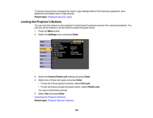 Page 108

To
prevent anyonefromchanging theUsers Logosettings withoutfirstentering apassword, seta
 password
andenable UsersLogosecurity.
 Parent
topic:Password SecurityTypes
 Locking
theProjector s Buttons
 You
canlock thebuttons onthe projectors controlpaneltoprevent anyonefromusing theprojector. You
 can
lock allthe buttons orall the buttons exceptthepower button.
 1.
Press theMenu button.
 2.
Select theSettings menuandpress Enter.
 3.
Select theControl PanelLocksetting andpress Enter.
 4.
Select oneofthese...