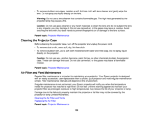 Page 139

•
To remove stubborn smudges, moistenasoft, lint-free clothwithlens cleaner andgently wipethe
 lens.
Donot spray anyliquid directly onthe lens.
 Warning:
Donot use alens cleaner thatcontains flammable gas.Thehigh heat generated bythe
 projector
lampmaycause afire.
 Caution:
Donot use glass cleaner orany harsh materials toclean thelens anddonot subject thelens
 to
any impacts; youmay damage it.Do not use canned air,orthe gases mayleave aresidue. Avoid
 touching
thelens withyour bare hands toprevent...