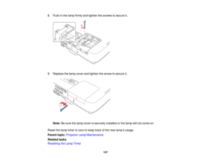Page 147

8.
Push inthe lamp firmly andtighten thescrews tosecure it.
 9.
Replace thelamp cover andtighten thescrew tosecure it.
 Note:
Besure thelamp cover issecurely installedorthe lamp willnot come on.
 Reset
thelamp timer tozero tokeep trackofthe new lamp ’s usage.
 Parent
topic:Projector LampMaintenance
 Related
tasks
 Resetting
theLamp Timer
 147   