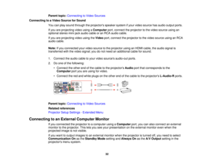 Page 32

Parent
topic:Connecting toVideo Sources
 Connecting
toaVideo Source forSound
 You
canplay sound through theprojectors speakersystemifyour video source hasaudio output ports.
 If
you areprojecting videousingaComputer port,connect theprojector tothe video source usingan
 optional
stereomini-jack audiocableoran RCA audio cable.
 If
you areprojecting videousingtheVideo port,connect theprojector tothe video source usinganRCA
 audio
cable.
 Note:
Ifyou connected yourvideo source tothe projector usinganHDMI...