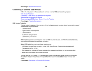 Page 34

Parent
topic:Projector Connections
 Connecting
toExternal USBDevices
 Follow
theinstructions inthese sections toconnect external USBdevices tothe projector.
 USB
Device Projection
 Connecting
aUSB Device orCamera tothe Projector
 Selecting
theConnected USBSource
 Disconnecting
aUSB Device orCamera FromtheProjector
 Parent
topic:Projector Connections
 USB
Device Projection
 You
canproject images andother content withoutusingacomputer orvideo device byconnecting anyof
 these
devices toyour projector:
 •...