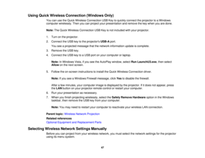 Page 47

Using
Quick Wireless Connection (WindowsOnly)
 You
canusetheQuick Wireless Connection USBKeytoquickly connect theprojector toaWindows
 computer
wirelessly. Thenyoucanproject yourpresentation andremove thekey when youaredone.
 Note:
TheQuick Wireless Connection USBKeyisnot included withyour projector.
 1.
Turn onthe projector.
 2.
Connect theUSB keytothe projectors USB-Aport.
 You
seeaprojected messagethatthenetwork information updateiscomplete.
 3.
Remove theUSB key.
 4.
Connect theUSB keytoaUSB...