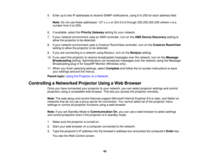 Page 62

5.
Enter uptotwo IPaddresses toreceive SNMPnotifications, using0to 255 foreach address field.
 Note:
Donot use these addresses: 127.x.x.xor224.0.0.0 through255.255.255.255 (wherexis a
 number
from0to 255).
 6.
Ifavailable, selectthePriority Gateway settingforyour network.
 7.
Ifyour network environment usesanAMX controller, turnonthe AMX Device Discovery settingto
 allow
theprojector tobe detected.
 8.
Ifyour network environment usesaCrestron RoomView controller,turnonthe Crestron RoomView
 setting...