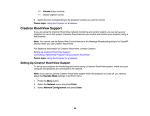 Page 64

10
 Volume
buttoncontrols
 11
 Closed
Caption control
 6.
Select theicon corresponding tothe projector functionyouwant tocontrol.
 Parent
topic:UsingtheProjector onaNetwork
 Crestron
RoomView Support
 If
you areusing theCrestron RoomView networkmonitoring andcontrol system, youcansetupyour
 projector
foruse onthe system. Crestron RoomView letsyou control andmonitor yourprojector usinga
 web
browser.
 Note:
Youcannot usetheEpson WebControl featureorthe Message Broadcasting plug-inforEasyMP
 Monitor...
