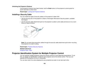 Page 109

Unlocking
theProjector s Buttons
 If
the projectors buttonshavebeen locked, holdtheEnter button onthe projectors controlpanelfor
 seven
seconds tounlock them.
 Parent
topic:Locking theProjector s Buttons
 Installing
aSecurity Cable
 You
caninstall twotypes ofsecurity cablesonthe projector todeter theft.
 •
Use thesecurity slotonthe projector toattach aKensington MicrosaverSecuritysystem,available
 from
Epson.
 •
Use thesecurity cableattachment pointonthe projector toattach awire cable andsecure itto...