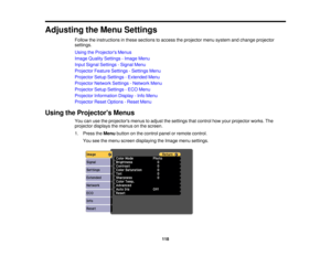 Page 118

Adjusting
theMenu Settings
 Follow
theinstructions inthese sections toaccess theprojector menusystem andchange projector
 settings.

Using
theProjector s Menus
 Image
Quality Settings -Image Menu
 Input
Signal Settings -Signal Menu
 Projector
FeatureSettings -Settings Menu
 Projector
SetupSettings -Extended Menu
 Projector
NetworkSettings-Network Menu
 Projector
SetupSettings -ECO Menu
 Projector
Information Display-Info Menu
 Projector
ResetOptions -Reset Menu
 Using
theProjector s Menus
 You...