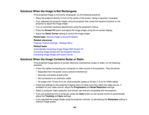 Page 160

Solutions
WhentheImage isNot Rectangular
 If
the projected imageisnot evenly rectangular, trythe following solutions:
 •
Place theprojector directlyinfront ofthe center ofthe screen, facingitsquarely, ifpossible.
 •
Ifyou adjusted theprojector heightusingtheprojector feet,press thekeystone buttonsonthe
 projector
toadjust theimage shape.
 •
Turn onautomatic keystoneadjustments usingtheprojectors menus.
 •
Press theScreen Fitbutton andadjust theimage shape usingtheon-screen display.
 •
Adjust theQuick...