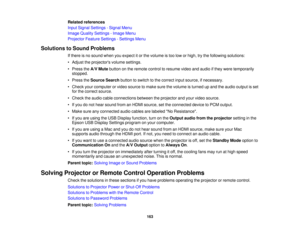 Page 163

Related
references
 Input
Signal Settings -Signal Menu
 Image
Quality Settings -Image Menu
 Projector
FeatureSettings -Settings Menu
 Solutions
toSound Problems
 If
there isno sound whenyouexpect itor the volume istoo low orhigh, trythe following solutions:
 •
Adjust theprojectors volumesettings.
 •
Press theA/V Mute button onthe remote controltoresume videoandaudio ifthey were temporarily
 stopped.

•
Press theSource Searchbuttontoswitch tothe correct inputsource, ifnecessary.
 •
Check yourcomputer...