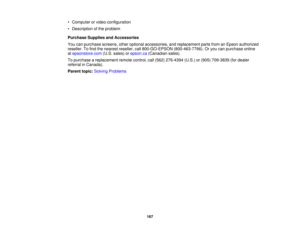 Page 167

•
Computer orvideo configuration
 •
Description ofthe problem
 Purchase
SuppliesandAccessories
 You
canpurchase screens,otheroptional accessories, andreplacement partsfromanEpson authorized
 reseller.
Tofind thenearest reseller, call800-GO-EPSON (800-463-7766).Oryou canpurchase online
 at
epsonstore.com (U.S.sales) orepson.ca (Canadian sales).
 To
purchase areplacement remotecontrol, call(562) 276-4394 (U.S.)or(905) 709-3839 (fordealer
 referral
inCanada).
 Parent
topic:Solving Problems
 167 