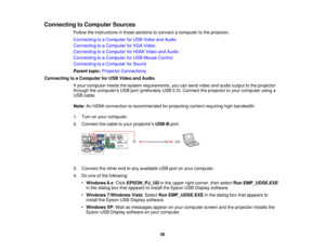 Page 26

Connecting
toComputer Sources
 Follow
theinstructions inthese sections toconnect acomputer tothe projector.
 Connecting
toaComputer forUSB Video andAudio
 Connecting
toaComputer forVGA Video
 Connecting
toaComputer forHDMI Video andAudio
 Connecting
toaComputer forUSB Mouse Control
 Connecting
toaComputer forSound
 Parent
topic:Projector Connections
 Connecting
toaComputer forUSB Video andAudio
 If
your computer meetsthesystem requirements, youcansend video andaudio output tothe projector
 through...
