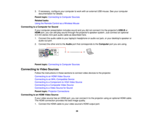 Page 29

3.
Ifnecessary, configureyourcomputer towork withanexternal USBmouse. Seeyour computer
 documentation
fordetails.
 Parent
topic:Connecting toComputer Sources
 Related
tasks
 Using
theRemote ControlasaWireless Mouse
 Connecting
toaComputer forSound
 If
your computer presentation includessoundandyoudidnot connect itto the projectors USB-Bor
 HDMI
port,youcanstillplay sound through theprojectors speakersystem.Justconnect anoptional
 3.5
mm stereo mini-jack audiocableasdescribed here.
 1.
Connect theaudio...