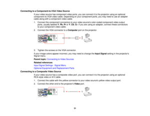 Page 31

Connecting
toaComponent-to-VGA VideoSource
 If
your video source hascomponent videoports, youcanconnect itto the projector usinganoptional
 component-to-VGA
videocable. Depending onyour component ports,youmay need touse anadapter
 cable
along withacomponent videocable.
 1.
Connect thecomponent connectorstoyour video sources color-coded componentvideooutput
 ports,
usually labeled Y,Pb ,Pr orY,Cb ,Cr .If you areusing anadapter, connecttheseconnectors
 to
your component videocable.
 2.
Connect theVGA...