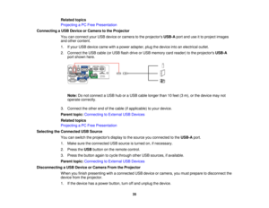 Page 35

Related
topics
 Projecting
aPC Free Presentation
 Connecting
aUSB Device orCamera tothe Projector
 You
canconnect yourUSB device orcamera tothe projectors USB-Aportanduseitto project images
 and
other content.
 1.
Ifyour USB device camewithapower adapter, plugthedevice intoanelectrical outlet.
 2.
Connect theUSB cable (orUSB flash drive orUSB memory cardreader) tothe projectors USB-A
 port
shown here.
 Note:
Donot connect aUSB huboraUSB cable longer than10feet (3m), orthe device maynot
 operate...