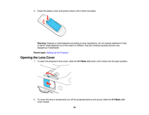 Page 38

3.
Close thebattery coverandpress itdown untilitclicks intoplace.
 Warning:
Disposeofused batteries according tolocal regulations. Donot expose batteries toheat
 or
flame. Keepbatteries outofthe reach ofchildren; theyarechoking hazards andarevery
 dangerous
ifswallowed.
 Parent
topic:Setting Upthe Projector
 Opening
theLens Cover
 1.
Toopen theprojectors lenscover, slidetheA/V Mute slidelever untilitclicks intotheopen position.
 2.
Tocover thelens ortemporarily turnoffthe projected pictureandsound,...