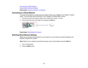 Page 41

Connecting
toaWired Network
 Selecting
WiredNetwork Settings
 Parent
topic:UsingtheProjector onaNetwork
 Connecting
toaWired Network
 To
connect theprojector toawired localareanetwork (LAN),usea100Base-TX or10Base-T network
 cable.
Toensure properdatatransmission, useaCategory 5shielded cableorbetter.
 1.
Connect oneendofthe network cabletoyour network hub,switch, orrouter.
 2.
Connect theother endofthe cable tothe projectors LANport.
 Parent
topic:WiredNetwork Projection
 Selecting
WiredNetwork...