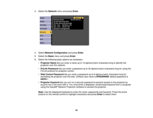 Page 42

3.
Select theNetwork menuandpress Enter.
 4.
Select Network Configuration andpress Enter.
 5.
Select theBasic menuandpress Enter.
 6.
Select thefollowing basicoptions asnecessary:
 •
Projector Nameletsyou enter aname upto16 alphanumeric characterslongtoidentify the
 projector
overthenetwork.
 •
PJLink Password letsyou enter apassword upto32 alphanumeric characterslongforusing the
 PJLink
protocol forprojector control.
 •
Web Control Password letsyou enter apassword upto8alphanumeric characterslongfor...