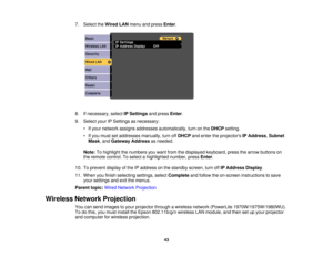 Page 43

7.
Select theWired LANmenu andpress Enter.
 8.
Ifnecessary, selectIPSettings andpress Enter.
 9.
Select yourIPSettings asnecessary:
 •
Ifyour network assignsaddresses automatically, turnonthe DHCP setting.
 •
Ifyou must setaddresses manually,turnoffDHCP andenter theprojectors IPAddress ,Subnet
 Mask
,and Gateway Addressasneeded.
 Note:
Tohighlight thenumbers youwant fromthedisplayed keyboard, pressthearrow buttons on
 the
remote control. Toselect ahighlighted number,pressEnter.
 10.
Toprevent...