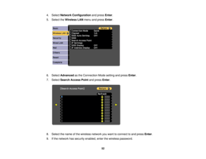 Page 52

4.
Select Network Configuration andpress Enter.
 5.
Select theWireless LANmenu andpress Enter.
 6.
Select Advanced asthe Connection Modesetting andpress Enter.
 7.
Select Search Access Pointandpress Enter.
 8.
Select thename ofthe wireless networkyouwant toconnect toand press Enter.
 9.
Ifthe network hassecurity enabled, enterthewireless password.
 52 