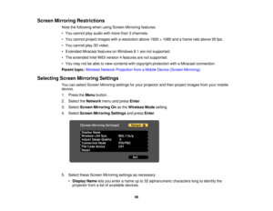 Page 56

Screen
Mirroring Restrictions
 Note
thefollowing whenusingScreen Mirroring features:
 •
You cannot playaudio withmore than3channels.
 •
You cannot projectimages witharesolution above1920×1080 andaframe rateabove 50fps.
 •
You cannot play3Dvideo.
 •
Extended MiracastfeaturesonWindows 8.1are notsupported.
 •
The extended IntelWiDi version 4features arenotsupported.
 •
You may notbeable toview contents withcopyright protection withaMiracast connection.
 Parent
topic:Wireless NetworkProjection fromaMobile...