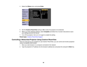 Page 65

4.
Select theOthers menuandpress Enter.
 5.
SettheCrestron RoomView settingtoOn toallow theprojector tobe detected.
 6.
When youfinish selecting settings,selectComplete andfollow theon-screen instructions tosave
 your
settings andexitthemenus.
 7.
Turn offthe projector, thenturniton again toenable thesetting.
 Parent
topic:Crestron RoomView Support
 Controlling
aNetworked ProjectorUsingCrestron RoomView
 Once
youhave setupyour projector touse Crestron RoomView, youcancontrol andmonitor projection...