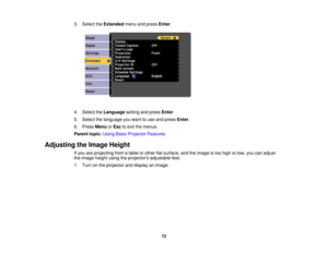 Page 72

3.
Select theExtended menuandpress Enter.
 4.
Select theLanguage settingandpress Enter.
 5.
Select thelanguage youwant touse and press Enter.
 6.
Press Menu orEsc toexit themenus.
 Parent
topic:UsingBasicProjector Features
 Adjusting
theImage Height
 If
you areprojecting fromatable orother flatsurface, andtheimage istoo high orlow, youcanadjust
 the
image heightusingtheprojectors adjustablefeet.
 1.
Turn onthe projector anddisplay animage.
 72 